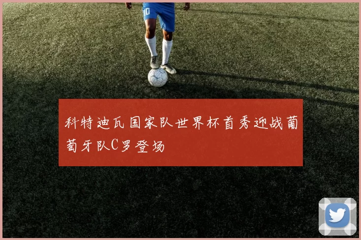 科特迪瓦国家队世界杯首秀迎战葡萄牙队C罗登场