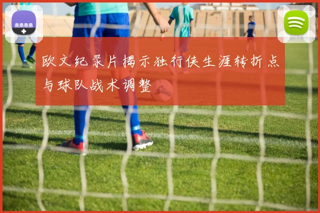 欧文纪录片揭示独行侠生涯转折点与球队战术调整