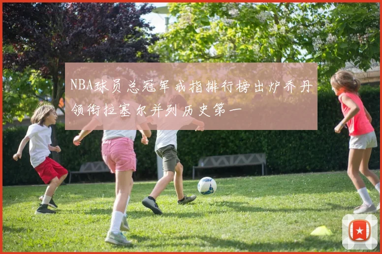 NBA球员总冠军戒指排行榜出炉乔丹领衔拉塞尔并列历史第一