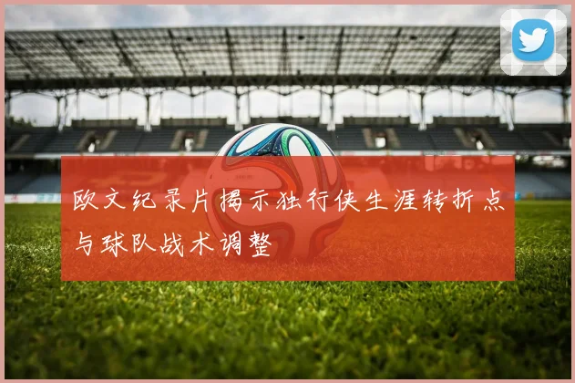 欧文纪录片揭示独行侠生涯转折点与球队战术调整
