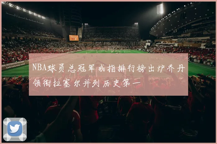 NBA球员总冠军戒指排行榜出炉乔丹领衔拉塞尔并列历史第一
