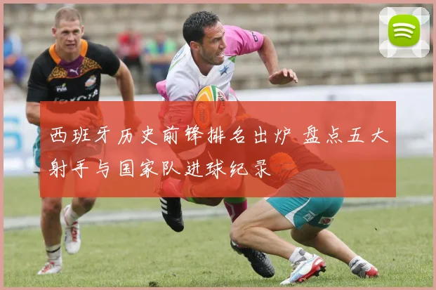 西班牙历史前锋排名出炉 盘点五大射手与国家队进球纪录
